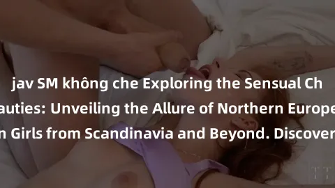 jav SM không che Exploring the Sensual Charms of Nordic Beauties: Unveiling the Allure of Northern European Sexiness in Girls from Scandinavia and Beyond. Discover the Seductive Secrets of Northern Eu