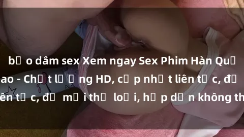 bạo dâm sex Xem ngay Sex Phim Hàn Quốc Vietsub Đỉnh Cao - Chất lượng HD, cập nhật liên tục, đủ mọi thể loại, hấp dẫn không thể bỏ qua!