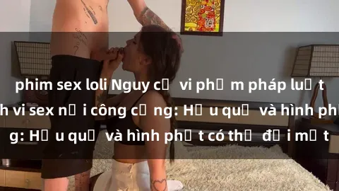 phim sex loli Nguy cơ vi phạm pháp luật khi thực hiện hành vi sex nơi công cộng: Hậu quả và hình phạt có thể đối mặt
