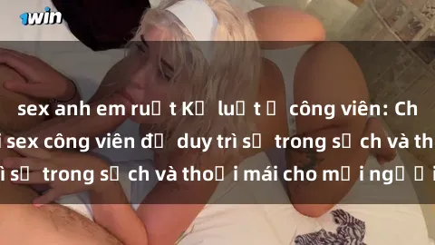 sex anh em ruột Kỷ luật ở công viên: Chấn chỉnh hành vi sex công viên để duy trì sự trong sạch và thoải mái cho mọi người.