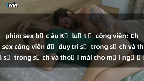 phim sex bắc âu Kỷ luật ở công viên: Chấn chỉnh hành vi sex công viên để duy trì sự trong sạch và thoải mái cho mọi người.