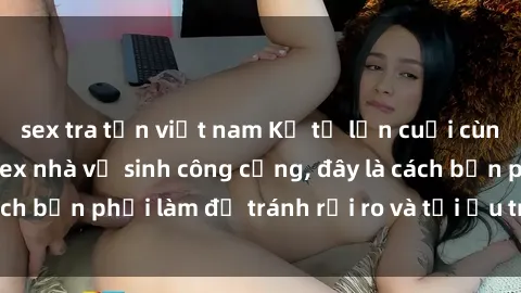 sex tra tấn việt nam Kể từ lần cuối cùng bạn thực hành sex nhà vệ sinh công cộng, đây là cách bạn phải làm để tránh rủi ro và tối ưu trải nghiệm.