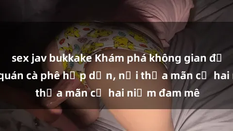 sex jav bukkake Khám phá không gian độc đáo tại sex quán cà phê hấp dẫn, nơi thỏa mãn cả hai niềm đam mê
