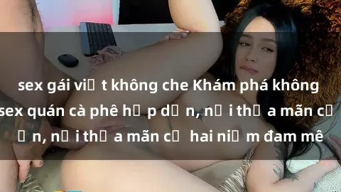 sex gái việt không che Khám phá không gian độc đáo tại sex quán cà phê hấp dẫn, nơi thỏa mãn cả hai niềm đam mê