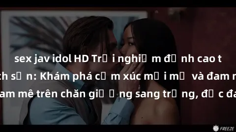 sex jav idol HD Trải nghiệm đỉnh cao tình yêu tại sex khách sạn: Khám phá cảm xúc mới mẻ và đam mê trên chăn giường sang trọng, độc đáo, không giới hạn.