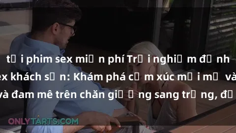 tải phim sex miễn phí Trải nghiệm đỉnh cao tình yêu tại sex khách sạn: Khám phá cảm xúc mới mẻ và đam mê trên chăn giường sang trọng, độc đáo, không giới hạn.