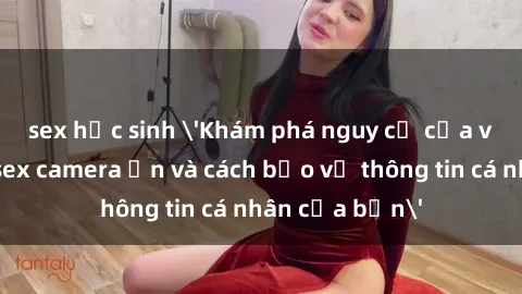 sex học sinh 'Khám phá nguy cơ của việc sử dụng sex camera ẩn và cách bảo vệ thông tin cá nhân của bạn'