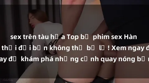sex trên tàu hỏa Top bộ phim sex Hàn Quốc hot nhất mọi thời đại bạn không thể bỏ lỡ! Xem ngay để khám phá những cảnh quay nóng bỏng, đầy nghẹt thở!