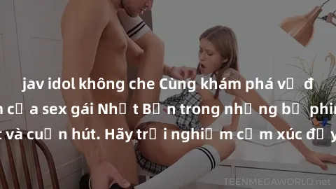 jav idol không che Cùng khám phá vẻ đẹp và sức gợi cảm của sex gái Nhật Bản trong những bộ phim đầy nghệ thuật và cuốn hút. Hãy trải nghiệm cảm xúc đầy mới mẻ và sống động từ những cảnh quay tinh tế v