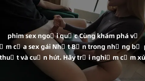 phim sex ngoại quốc Cùng khám phá vẻ đẹp và sức gợi cảm của sex gái Nhật Bản trong những bộ phim đầy nghệ thuật và cuốn hút. Hãy trải nghiệm cảm xúc đầy mới mẻ và sống động từ những cảnh quay tinh tế 