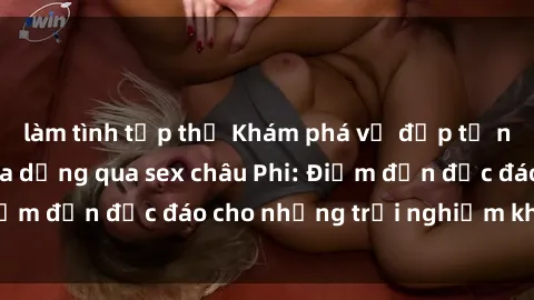 làm tình tập thể Khám phá vẻ đẹp tự nhiên và văn hóa đa dạng qua sex châu Phi: Điểm đến độc đáo cho những trải nghiệm khó quên
