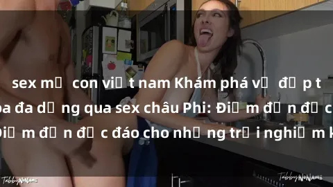 sex mẹ con việt nam Khám phá vẻ đẹp tự nhiên và văn hóa đa dạng qua sex châu Phi: Điểm đến độc đáo cho những trải nghiệm khó quên