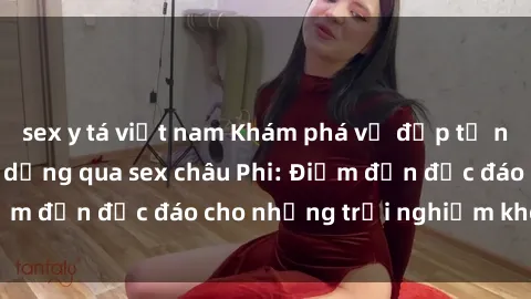 sex y tá việt nam Khám phá vẻ đẹp tự nhiên và văn hóa đa dạng qua sex châu Phi: Điểm đến độc đáo cho những trải nghiệm khó quên