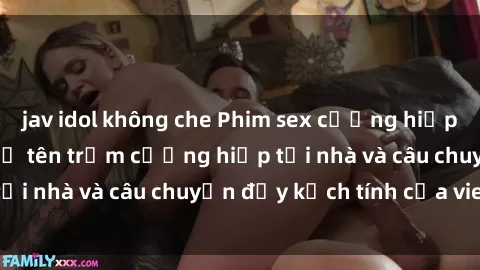 jav idol không che Phim sex cưỡng hiếp vietsub: Nữ sinh bị tên trộm cưỡng hiếp tại nhà và câu chuyện đầy kịch tính của vietsub