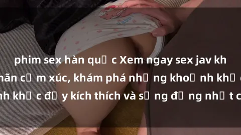 phim sex hàn quốc Xem ngay sex jav không che để thỏa mãn cảm xúc, khám phá những khoảnh khắc đầy kích thích và sống động nhất chỉ trong click!