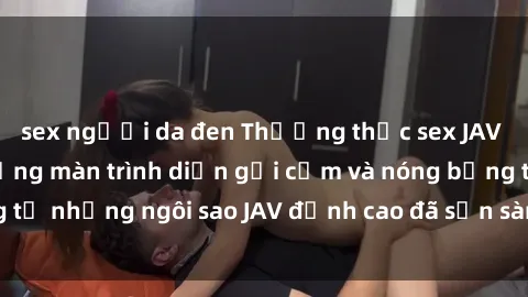 sex người da đen Thưởng thức sex JAV idol miễn phí: Những màn trình diễn gợi cảm và nóng bỏng từ những ngôi sao JAV đỉnh cao đã sẵn sàng để bạn khám phá.