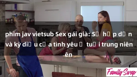 phim jav vietsub Sex gái già: Sự hấp dẫn và kỳ diệu của tình yêu ở tuổi trung niên
