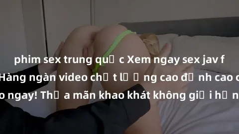 phim sex trung quốc Xem ngay sex jav full HD miễn phí - Hàng ngàn video chất lượng cao đỉnh cao chỉ cần click vào ngay! Thỏa mãn khao khát không giới hạn, đón chờ những trải nghiệm mới lạ!