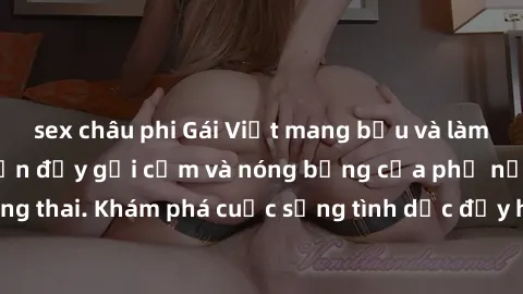 sex châu phi Gái Việt mang bầu và làm tình: Màn trình diễn đầy gợi cảm và nóng bỏng của phụ nữ mang thai. Khám phá cuộc sống tình dục đầy hấp dẫn và mới lạ của họ!