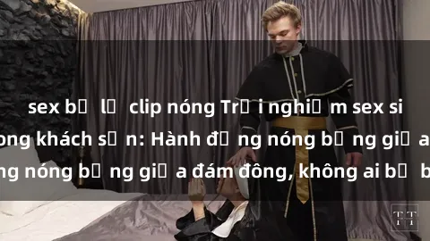 sex bị lộ clip nóng Trải nghiệm sex sinh viên sôi động trong khách sạn: Hành động nóng bỏng giữa đám đông, không ai bị bỏ lỡ