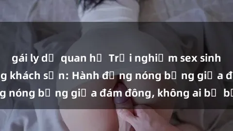 gái ly dị quan hệ Trải nghiệm sex sinh viên sôi động trong khách sạn: Hành động nóng bỏng giữa đám đông, không ai bị bỏ lỡ