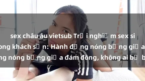 sex châu âu vietsub Trải nghiệm sex sinh viên sôi động trong khách sạn: Hành động nóng bỏng giữa đám đông, không ai bị bỏ lỡ