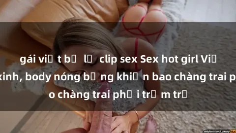 gái việt bị lộ clip sex Sex hot girl Việt Nam: Mặt xinh, body nóng bỏng khiến bao chàng trai phải trầm trồ