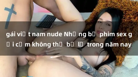 gái việt nam nude Những bộ phim sex gợi cảm không thể bỏ lỡ trong năm nay