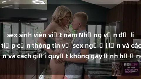 sex sinh viên việt nam Những vấn đề liên quan đến việc tiếp cận thông tin về sex người lớn và cách giải quyết không gây ảnh hưởng đến trẻ em
