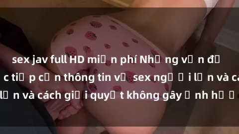 sex jav full HD miễn phí Những vấn đề liên quan đến việc tiếp cận thông tin về sex người lớn và cách giải quyết không gây ảnh hưởng đến trẻ em