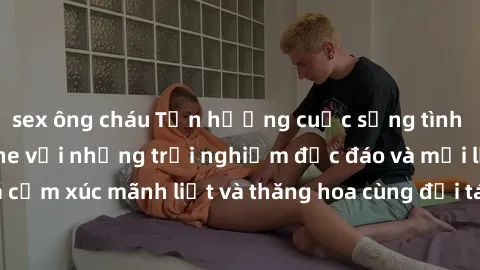 sex ông cháu Tận hưởng cuộc sống tình dục online không che với những trải nghiệm độc đáo và mới lạ. Khám phá cảm xúc mãnh liệt và thăng hoa cùng đối tác tại các trang web chuyên nghiệp.