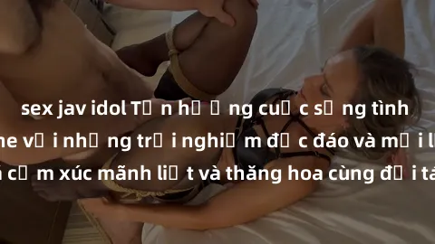 sex jav idol Tận hưởng cuộc sống tình dục online không che với những trải nghiệm độc đáo và mới lạ. Khám phá cảm xúc mãnh liệt và thăng hoa cùng đối tác tại các trang web chuyên nghiệp.