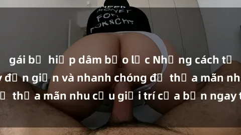 gái bị hiếp dâm bạo lực Những cách tải phim sex về máy đơn giản và nhanh chóng để thỏa mãn nhu cầu giải trí của bạn ngay tại nhà