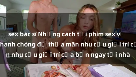 sex bác sĩ Những cách tải phim sex về máy đơn giản và nhanh chóng để thỏa mãn nhu cầu giải trí của bạn ngay tại nhà