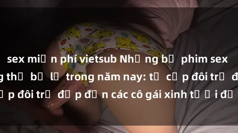 sex miễn phí vietsub Những bộ phim sex JAV hot nhất không thể bỏ lỡ trong năm nay: từ cặp đôi trẻ đẹp đến các cô gái xinh tươi đầy sức hút.