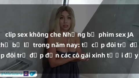 clip sex không che Những bộ phim sex JAV hot nhất không thể bỏ lỡ trong năm nay: từ cặp đôi trẻ đẹp đến các cô gái xinh tươi đầy sức hút.