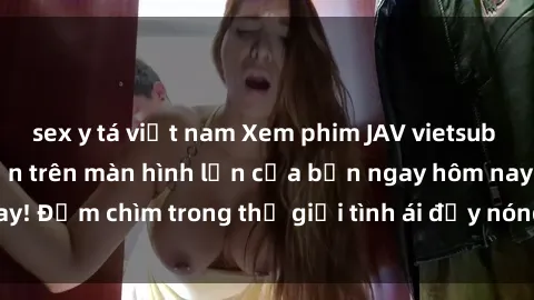 sex y tá việt nam Xem phim JAV vietsub mới nhất và hấp dẫn trên màn hình lớn của bạn ngay hôm nay! Đắm chìm trong thế giới tình ái đầy nóng bỏng và kích thích.