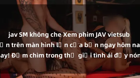 jav SM không che Xem phim JAV vietsub mới nhất và hấp dẫn trên màn hình lớn của bạn ngay hôm nay! Đắm chìm trong thế giới tình ái đầy nóng bỏng và kích thích.
