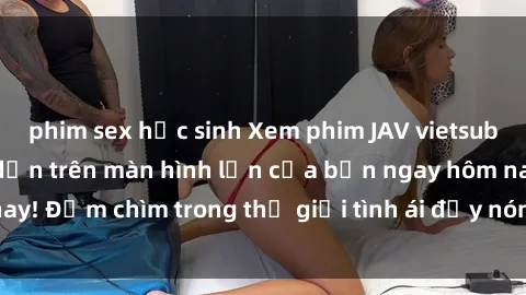 phim sex học sinh Xem phim JAV vietsub mới nhất và hấp dẫn trên màn hình lớn của bạn ngay hôm nay! Đắm chìm trong thế giới tình ái đầy nóng bỏng và kích thích.