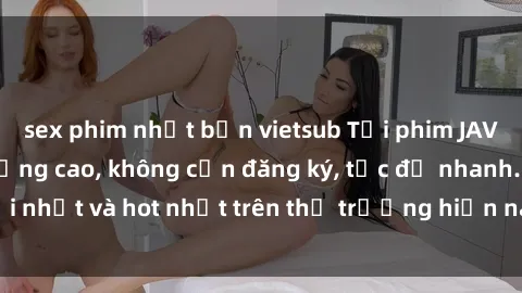 sex phim nhật bản vietsub Tải phim JAV miễn phí chất lượng cao, không cần đăng ký, tốc độ nhanh. Mới nhất và hot nhất trên thị trường hiện nay, cập nhật hàng ngày.