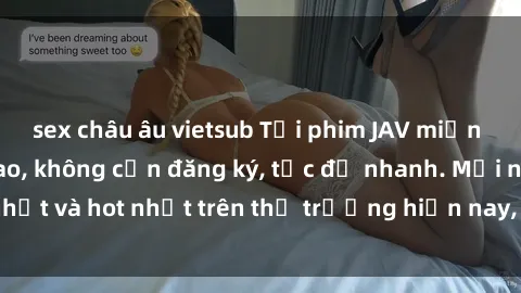 sex châu âu vietsub Tải phim JAV miễn phí chất lượng cao, không cần đăng ký, tốc độ nhanh. Mới nhất và hot nhất trên thị trường hiện nay, cập nhật hàng ngày.