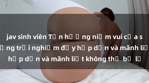jav sinh viên Tận hưởng niềm vui của sex với gái trẻ: những trải nghiệm đầy hấp dẫn và mãnh liệt không thể bỏ lỡ