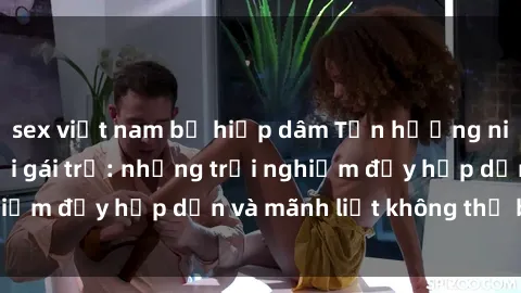 sex việt nam bị hiếp dâm Tận hưởng niềm vui của sex với gái trẻ: những trải nghiệm đầy hấp dẫn và mãnh liệt không thể bỏ lỡ