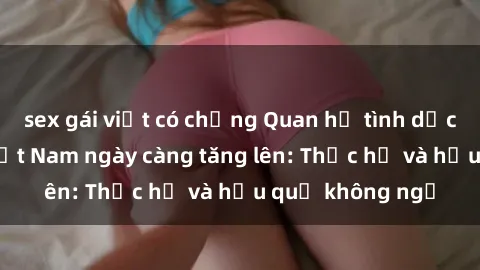 sex gái việt có chồng Quan hệ tình dục của nữ sinh Việt Nam ngày càng tăng lên: Thực hư và hậu quả không ngờ