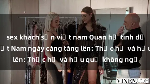 sex khách sạn việt nam Quan hệ tình dục của nữ sinh Việt Nam ngày càng tăng lên: Thực hư và hậu quả không ngờ