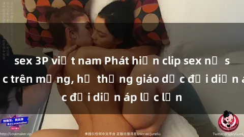 sex 3P việt nam Phát hiện clip sex nữ sinh gây sốc trên mạng, hệ thống giáo dục đối diện áp lực lớn