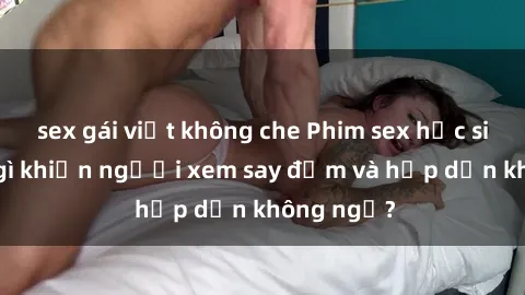sex gái việt không che Phim sex học sinh: Điều gì khiến người xem say đắm và hấp dẫn không ngờ?