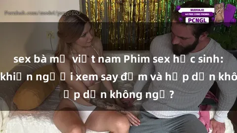 sex bà mẹ việt nam Phim sex học sinh: Điều gì khiến người xem say đắm và hấp dẫn không ngờ?