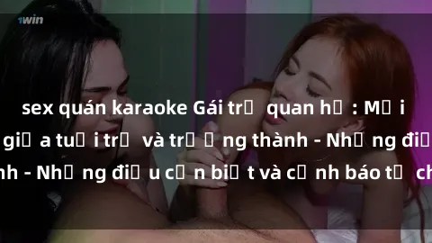 sex quán karaoke Gái trẻ quan hệ: Mối quan hệ khác biệt giữa tuổi trẻ và trưởng thành - Những điều cần biết và cảnh báo từ chuyên gia