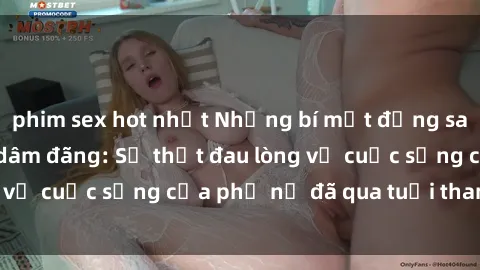 phim sex hot nhất Những bí mật đằng sau vẻ ngoài gái già dâm đãng: Sự thật đau lòng về cuộc sống của phụ nữ đã qua tuổi thanh xuân